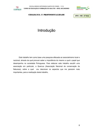 ESCOLA BÁSICA INTEGRADA QUINTA DO CONDE – 11/12
             CURSO DE EDUCAÇÃO E FORMAÇÃO DE ADULTOS – NÍVEL SECUNDÁRIO




                   CIDADANIA E PROFISSIONALIDADE
                                                                            EFA – NS – 2º Ano




                                Introdução




       Este trabalho tem como base uma pesquisa efetuada ao associativismo local e
nacional, através da qual procurei saber a importância do mesmo e qual o papel que
desempenha na sociedade Portuguesa. Para elaborar este trabalho escolhi uma
associação em particular, a Quercus (Associação Nacional de conservação da
Natureza), sobre a qual       vou descrever os aspectos que me parecem mais
importantes, para a realização deste trabalho.




                                                                                2
 