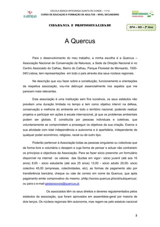 ESCOLA BÁSICA INTEGRADA QUINTA DO CONDE – 11/12
              CURSO DE EDUCAÇÃO E FORMAÇÃO DE ADULTOS – NÍVEL SECUNDÁRIO




                    CIDADANIA E PROFISSIONALIDADE
                                                                               EFA – NS – 2º Ano




                                A Quercus

       Para o desenvolvimento do meu trabalho, a minha escolha é a Quercus –
Associação Nacional de Conservação da Natureza, a Sede da Direção Nacional é no
Centro Associado do Calhau, Bairro do Calhau, Parque Florestal de Monsanto, 1500-
045 Lisboa, tem representações em todo o país através dos seus núcleos regionais.

       Na descrição que vou fazer sobre a constituição, funcionamento e orientações
da respetiva associação, vou-me debruçar essencialmente nos aspetos que me
parecem mais relevantes.

       Esta associação é uma instituição sem fins lucrativos, os seus estatutos não
prevêem uma duração limitada no tempo e tem como objetivo intervir na defesa,
conservação e melhoria do ambiente em todo o território nacional, podendo realizar
projetos e participar em ações à escala internacional, já que os problemas ambientais
podem ser globais. É constituída por pessoas individuais e coletivas, que
voluntariamente se comprometem a prosseguir os objetivos da sua criação. Exerce a
sua atividade com total independência e autonomia e é apartidária, independente de
qualquer poder económico, religioso, racial ou de outro tipo.

       Poderão pertencer à Associação todas as pessoas singulares ou colectivas que
de forma livre e voluntária o desejem e cuja forma de pensar e actuar não contrariem
os princípios e objectivos da Associação. Para se fazer sócio preenche um formulário
disponível na internet os valores das Quotas em vigor:- sócio juvenil (até aos 16
anos) 8,00 - sócio estudante (até aos 25 anos) 13,00 - sócio adulto 20,00- sócio
colectivo 45,00 (empresas, colectividades, etc), as formas de pagamento são por
transferência bancária, cheque ou vale de correio em nome da Quercus, que após
pagamento emite comprovativo do mesmo. phttp://socios.quercus.pt/scid/subquercus/,
ou para o e-mail gestaosocios@quercus.pt.

                  Os associados têm os seus direitos e deveres regulamentados pelos
estatutos da associação, que foram aprovados em assembleia-geral por maioria de
dois terços. Os núcleos regionais têm autonomia, mas regem-se pelo estatuto nacional



                                                                                    3
 