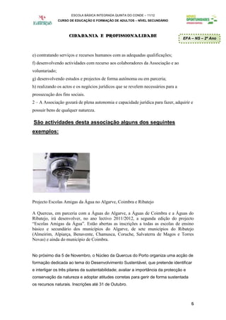 ESCOLA BÁSICA INTEGRADA QUINTA DO CONDE – 11/12
                CURSO DE EDUCAÇÃO E FORMAÇÃO DE ADULTOS – NÍVEL SECUNDÁRIO




                     CIDADANIA E PROFISSIONALIDADE
                                                                                    EFA – NS – 2º Ano



e) contratando serviços e recursos humanos com as adequadas qualificações;
f) desenvolvendo actividades com recurso aos colaboradores da Associação e ao
voluntariado;
g) desenvolvendo estudos e projectos de forma autónoma ou em parceria;
h) realizando os actos e os negócios jurídicos que se revelem necessários para a
prossecução dos fins sociais.
2 – A Associação gozará de plena autonomia e capacidade jurídica para fazer, adquirir e
possuir bens de qualquer natureza.

São actividades desta associação alguns dos seguintes
exemplos:




Projecto Escolas Amigas da Água no Algarve, Coimbra e Ribatejo

A Quercus, em parceria com a Águas do Algarve, a Águas de Coimbra e a Águas do
Ribatejo, irá desenvolver, no ano lectivo 2011/2012, a segunda edição do projecto
“Escolas Amigas da Água”. Estão abertas as inscrições a todas as escolas de ensino
básico e secundário dos municípios do Algarve, de sete municípios do Ribatejo
(Almeirim, Alpiarça, Benavente, Chamusca, Coruche, Salvaterra de Magos e Torres
Novas) e ainda do município de Coimbra.


No próximo dia 5 de Novembro, o Núcleo da Quercus do Porto organiza uma acção de
formação dedicada ao tema do Desenvolvimento Sustentável, que pretende identificar
e interligar os três pilares da sustentabilidade; avaliar a importância da protecção e
conservação da natureza e adoptar atitudes corretas para gerir de forma sustentada
os recursos naturais. Inscrições até 31 de Outubro.



                                                                                         5
 