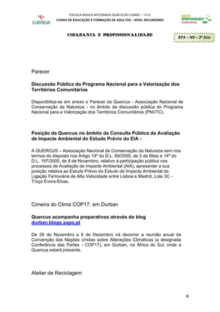 ESCOLA BÁSICA INTEGRADA QUINTA DO CONDE – 11/12
            CURSO DE EDUCAÇÃO E FORMAÇÃO DE ADULTOS – NÍVEL SECUNDÁRIO




                 CIDADANIA E PROFISSIONALIDADE
                                                                         EFA – NS – 2º Ano




Parecer

Discussão Pública do Programa Nacional para a Valorização dos
Territórios Comunitários

Disponibiliza-se em anexo o Parecer da Quercus - Associação Nacional de
Conservação da Natureza - no âmbito da discussão pública do Programa
Nacional para a Valorização dos Territórios Comunitários (PNVTC).



Posição da Quercus no âmbito da Consulta Pública da Avaliação
de Impacte Ambiental do Estudo Prévio do EIA -

A QUERCUS – Associação Nacional de Conservação da Natureza vem nos
termos do disposto nos Artigo 14º do D.L. 69/2000, de 3 de Maio e 14º do
D.L. 197/2005, de 8 de Novembro, relativo à participação pública nos
processos de Avaliação de Impacte Ambiental (AIA), apresentar a sua
posição relativa ao Estudo Prévio do Estudo de Impacte Ambiental da
Ligação Ferroviária de Alta Velocidade entre Lisboa e Madrid, Lote 3C -
Troço Évora-Elvas.




Cimeira do Clima COP17, em Durban

Quercus acompanha preparativos através do blog
durban.blogs.sapo.pt

De 28 de Novembro a 9 de Dezembro irá decorrer a reunião anual da
Convenção das Nações Unidas sobre Alterações Climáticas (a designada
Conferência das Partes - COP17), em Durban, na África do Sul, onde a
Quercus estará presente.




Atelier de Reciclagem



                                                                             6
 