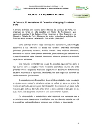 ESCOLA BÁSICA INTEGRADA QUINTA DO CONDE – 11/12
             CURSO DE EDUCAÇÃO E FORMAÇÃO DE ADULTOS – NÍVEL SECUNDÁRIO




                   CIDADANIA E PROFISSIONALIDADE
                                                                                EFA – NS – 2º Ano



16 Outubro, 20 Novembro e 18 Dezembro - Shopping Cidade do
Porto

A Livraria Bulhosa, em parceria com o Núcleo da Quercus do Porto, vai
organizar ao longo de três sessões um Atelier de Reciclagem, que
decorrerá nos dias 16 de Outubro, 20 de Novembro e 18 de Dezembro, no
Shopping Cidade do Porto. Regresso às aulas, embrulhos e enfeites de
Natal serão os temas de cada sessão. Saiba como participar!


       Como podemos observar pelos exemplos atrás apresentados, esta instituição
desenvolve a sua actividade na defesa das questões ambientais elaborando
pareceres, promovendo iniciativas, fazendo estudos sobre impactos ambientais,
emitindo a sua opinião sobre questões ambientais, promovendo acções de formação e
outras iniciativas que visem promover, melhorar ou minimizar questões que envolvam
os problemas ambientais.

       Esta instituição tem também ao serviço dos cidadãos alguns serviços como a
loja Quercus com as secções livraria, mercearia, cosméticos naturais, etc, onde
pretende colocar à disposição do cidadão a oportunidade de consumir de forma mais
saudável, responsável e equilibrada, oferecendo para isso artigos que espelham os
valores ambientais que defendem.

       O associativismo em Portugal tem desenvolvido um trabalho muito importante
em áreas como o desporto, campismo, dança, na cultura em geral, no ensino da
música em particular, as sociedades filarmónicas têm desempenhado um papel muito
relevante, pois ao longo de muitos anos, foram os conservatórios do país, pois era aí,
que a maior parte dos jovens adquiriam os seus conhecimentos musicais.

       Em minha opinião, o associativismo pela importância que representa para a
sociedade em geral, deve merecer dos cidadãos uma atenção muito especial, para tal
é necessária a participação ativa de todos nas suas atividades e dinamização.




                                                                                    7
 