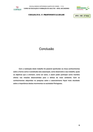ESCOLA BÁSICA INTEGRADA QUINTA DO CONDE – 11/12
             CURSO DE EDUCAÇÃO E FORMAÇÃO DE ADULTOS – NÍVEL SECUNDÁRIO




                   CIDADANIA E PROFISSIONALIDADE
                                                                                 EFA – NS – 2º Ano




                                  Conclusão




       Com a realização deste trabalho foi possível aprofundar os meus conhecimentos
sobre a forma como é constituída esta associação, como desenvolve o seu trabalho, quais
os objetivos que a orientam, como ser sócio, e assim poder participar como membro
efetivo nas missões desenvolvidas para a defesa do meio ambiente. Com os
conhecimentos adquiridos na pesquisa sobre o associativismo fiquei mais elucidado
sobre a importância destes movimentos na sociedade Portuguesa.




                                                                                     8
 