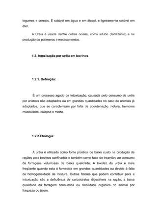legumes e cereais. É solúvel em água e em álcool, e ligeiramente solúvel em
éter.

        A Uréia é usada dentre outras coisas, como adubo (fertilizante) e na
produção de polímeros e medicamentos.




        1.2. Intoxicação por uréia em bovinos




        1.2.1. Definição:




        É um processo agudo de intoxicação, causada pelo consumo de uréia
por animais não adaptados ou em grandes quantidades no caso de animais já
adaptados, que se caracterizam por falta de coordenação motora, tremores
musculares, colapso e morte.




        1.2.2.Etiologia:




        A uréia é utilizada como fonte protéica de baixo custo na produção de
rações para bovinos confinados e também como fator de incentivo ao consumo
de forragens volumosas de baixa qualidade. A toxidez da uréia é mais
freqüente quando esta é fornecida em grandes quantidades ou devido à falta
de homogeneidade da mistura. Outros fatores que podem contribuir para a
intoxicação são a deficiência de carboidratos digestíveis na ração, a baixa
qualidade da forragem consumida ou debilidade orgânica do animal por
fraqueza ou jejum.
 