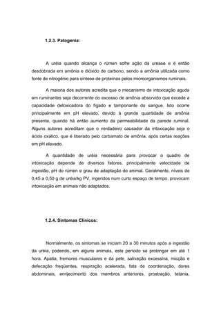 1.2.3. Patogenia:




       A uréia quando alcança o rúmen sofre ação da urease e é então
desdobrada em amônia e dióxido de carbono, sendo a amônia utilizada como
fonte de nitrogênio para síntese de proteínas pelos microorganismos ruminais.

       A maioria dos autores acredita que o mecanismo de intoxicação aguda
em ruminantes seja decorrente do excesso de amônia absorvido que excede a
capacidade detoxicadora do fígado e tamponante do sangue. Isto ocorre
principalmente em pH elevado, devido à grande quantidade de amônia
presente, quando há então aumento da permeabilidade da parede ruminal.
Alguns autores acreditam que o verdadeiro causador da intoxicação seja o
ácido oxálico, que é liberado pelo carbamato de amônia, após certas reações
em pH elevado.

       A quantidade de uréia necessária para provocar o quadro de
intoxicação depende de diversos fatores, principalmente velocidade de
ingestão, pH do rúmen e grau de adaptação do animal. Geralmente, níveis de
0,45 a 0,50 g de uréia/kg PV, ingeridos num curto espaço de tempo, provocam
intoxicação em animais não adaptados.




      1.2.4. Sintomas Clínicos:




       Normalmente, os sintomas se iniciam 20 a 30 minutos após a ingestão
da uréia, podendo, em alguns animais, este período se prolongar em até 1
hora. Apatia, tremores musculares e da pele, salivação excessiva, micção e
defecação freqüentes, respiração acelerada, fata de coordenação, dores
abdominais, enrijecimento dos membros anteriores, prostração, tetania,
 