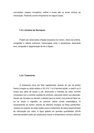 convulsões, colapso circulatório, asfixia e morte são os sinais clínicos da
intoxicação. Podendo ocorrer timpanismo em alguns casos.




      1.2.5. Achados de Necropsia:




       Podem ser observadas irritação excessiva do rúmen, cheiro de amônia,
congestão e edema pulmonar, hemorragias endo e epicárdicas, abomasite
leve, congestão e degeneração do rim e fígado.




      1.2.6. Tratamento:




       O tratamento deve ser feito rapidamente, através do uso de ácidos
fracos (vinagre ou ácido acético a 5% V/V, 3 a 6 l/animal adulto, a cada 6 ou 8
horas) que além de baixar o pH, diminuindo a hidrólise da uréia, formam
compostos com a amônia (acetato de amônia), reduzindo assim sua absorção.
Devem ser tomados os devidos cuidados para se evitar uma possível falsa via,
ao se forçar a ingestão, se possível utilizar sonda oroesofágica. O
esvaziamento do rúmen, através de abertura cirúrgica na fossa paralombar,
mostrou-se superior ao ácido acético para o tratamento de casos experimentais
de intoxicação por uréia. A água gelada em grandes quantidades (20-40
l/animal) também pode ser usada para reduzir a temperatura ruminal e diminuir
 