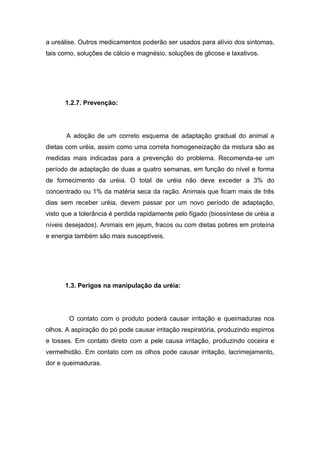 a ureálise. Outros medicamentos poderão ser usados para alívio dos sintomas,
tais como, soluções de cálcio e magnésio, soluções de glicose e laxativos.




      1.2.7. Prevenção:




       A adoção de um correto esquema de adaptação gradual do animal a
dietas com uréia, assim como uma correta homogeneização da mistura são as
medidas mais indicadas para a prevenção do problema. Recomenda-se um
período de adaptação de duas a quatro semanas, em função do nível e forma
de fornecimento da uréia. O total de uréia não deve exceder a 3% do
concentrado ou 1% da matéria seca da ração. Animais que ficam mais de três
dias sem receber uréia, devem passar por um novo período de adaptação,
visto que a tolerância é perdida rapidamente pelo fígado (biossíntese de uréia a
níveis desejados). Animais em jejum, fracos ou com dietas pobres em proteína
e energia também são mais susceptíveis.




      1.3. Perigos na manipulação da uréia:




        O contato com o produto poderá causar irritação e queimaduras nos
olhos. A aspiração do pó pode causar irritação respiratória, produzindo espirros
e tosses. Em contato direto com a pele causa irritação, produzindo coceira e
vermelhidão. Em contato com os olhos pode causar irritação, lacrimejamento,
dor e queimaduras.
 