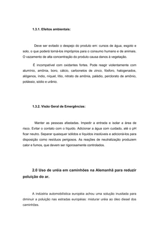 1.3.1. Efeitos ambientais:




        Deve ser evitado o despejo do produto em: cursos de água, esgoto e
solo, o que poderá torná-los impróprios para o consumo humano e de animais.
O vazamento de alta concentração do produto causa danos à vegetação.

       É incompatível com oxidantes fortes. Pode reagir violentamente com
alumínio, amônia, boro, cálcio, carbonetos de zinco, fósforo, halogenados,
alógenos, índio, níquel, lítio, nitrato de amônia, paládio, perclorato de amônio,
potássio, sódio e urânio.




      1.3.2. Visão Geral de Emergências:




        Manter as pessoas afastadas. Impedir a entrada e isolar a área de
risco. Evitar o contato com o líquido. Adicionar a água com cuidado, até o pH
ficar neutro. Separar quaisquer sólidos e líquidos insolúveis e adicioná-los para
disposição como resíduos perigosos. As reações de neutralização produzem
calor e fumos, que devem ser rigorosamente controlados.




      2.0 Uso de uréia em caminhões na Alemanhã para reduzir
poluição do ar.



      A indústria automobilística européia achou uma solução inusitada para
diminuir a poluição nas estradas européias: misturar uréia ao óleo diesel dos
caminhões.
 