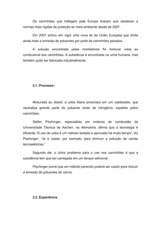 Os caminhões que trafegam pela Europa tiveram que obedecer a
normas mais rígidas de proteção ao meio-ambiente desde de 2007.

      Em 2007 entrou em vigor uma nova lei da União Européia que limita
ainda mais a emissão de poluentes por parte de caminhões pesados.

      A solução encontrada pelas montadoras foi misturar uréia ao
combustível dos caminhões. A substância é encontrada na urina humana, mas
também pode ser fabricada industrialmente.




      2.1. Processo:




      Misturada ao diesel, a uréia libera amoníaco em um catalisador, que
neutraliza grande parte do poluente óxido de nitrogênio, expelido pelos
caminhões.

      Stefan   Pischinger,   especialista   em   motores   de   combustão   da
Universidade Técnica de Aachen, na Alemanha, afirma que a tecnologia é
eficiente.“O uso de uréia é um método testado e aprovado há muito tempo”, diz
Pischinger. “Já é usado, por exemplo, para diminuir a poluição de usinas
termoelétricas.”

      Segundo ele, o único problema para o uso nos caminhões é que a
substância tem que ser carregada em um tanque adicional.

      Pischinger prevê que um método parecido poderá ser usado para reduzir
a emissão de poluentes de carros.




      2.2. Experiência
 