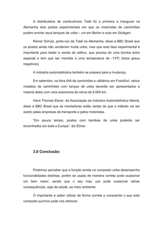 A distribuidora de combustíveis Total foi a primeira a inaugurar na
Alemanha dois postos experimentais em que os motoristas de caminhões
podem encher seus tanques de uréia – um em Berlim e outo em Stuttgart.

      Reiner Schutz, porta-voz da Total na Alemanha, disse à BBC Brasil que
os postos ainda não venderam muita uréia, mas que esta fase experimental é
importante para testar a venda do aditivo, que precisa de uma bomba extra
especial e tem que ser mantida a uma temperatura de -13ºC (treze graus
negativos).

      A indústria automobilística também se prepara para a mudança.

      Em setembro, na feira IAA de caminhões e utilitários em Frankfurt, vários
modelos de caminhões com tanque de uréia deverão ser apresentados a
maioria deles com uma autonomia de cerca de 8.000 km.

      Hans Thomas Ebner, da Associação da Indústria Automobilística Alemã,
disse à BBC Brasil que as montadoras estão certas de que o método vai ser
aceito pelas empresas de transporte e pelos motoristas.

      “Em pouco tempo, postos com bombas de uréia poderão ser
encontrados em toda a Europa”, diz Ebner.




      3.0 Conclusão:



      Podemos perceber que a função amida no composto uréia desempenha
funcionalidades distintas, porém se usada de maneira correta pode ocasionar
um bem maior, sendo que o seu mau uso pode ocasionar sérias
consequências, seja de saúde, ao meio ambiente.

      O importante é saber utilizar de forma correta e consciente o que todo
composto químico pode nos oferecer.
 