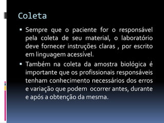 Coleta
 Sempre que o paciente for o responsável
pela coleta de seu material, o laboratório
deve fornecer instruções claras , por escrito
em linguagem acessível.
 Também na coleta da amostra biológica é
importante que os profissionais responsáveis
tenham conhecimento necessários dos erros
e variação que podem ocorrer antes, durante
e após a obtenção da mesma.
 