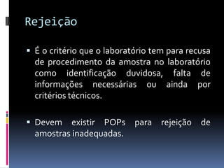 Rejeição
 É o critério que o laboratório tem para recusa
de procedimento da amostra no laboratório
como identificação duvidosa, falta de
informações necessárias ou ainda por
critérios técnicos.
 Devem existir POPs para rejeição de
amostras inadequadas.
 