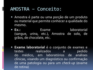 AMOSTRA – Conceito:
 Amostra é parte ou uma porção de um produto
ou material que permite conhecer a qualidade do
mesmo.
 Ex.: Exame laboratorial
(sangue, urina, etc.), Amostra de solo, de
grãos, de chocolate, etc.
 Exame laboratorial é o conjunto de exames e
testes realizados a pedido
do médico, em laboratórios de análises
clínicas, visando um diagnóstico ou confirmação
de uma patologia ou para um check-up (exame
de rotina)
 