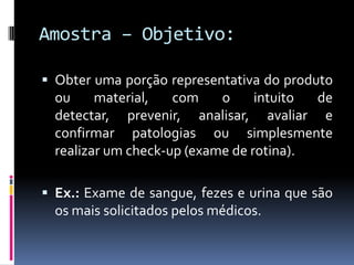 Amostra – Objetivo:
 Obter uma porção representativa do produto
ou material, com o intuito de
detectar, prevenir, analisar, avaliar e
confirmar patologias ou simplesmente
realizar um check-up (exame de rotina).
 Ex.: Exame de sangue, fezes e urina que são
os mais solicitados pelos médicos.
 