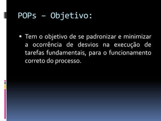 POPs – Objetivo:
 Tem o objetivo de se padronizar e minimizar
a ocorrência de desvios na execução de
tarefas fundamentais, para o funcionamento
correto do processo.
 