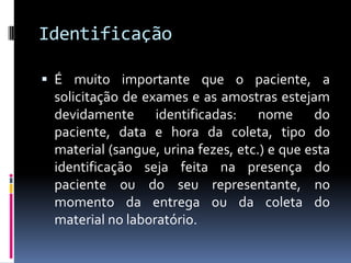 Identificação
 É muito importante que o paciente, a
solicitação de exames e as amostras estejam
devidamente identificadas: nome do
paciente, data e hora da coleta, tipo do
material (sangue, urina fezes, etc.) e que esta
identificação seja feita na presença do
paciente ou do seu representante, no
momento da entrega ou da coleta do
material no laboratório.
 