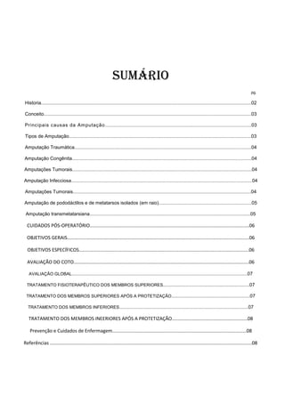 Sumário
pg.
Historia..............................................................................................................................................................02
Conceito............................................................................................................................................................03
Principais causas da Amputação..............................................................................................................03
Tipos de Amputação.........................................................................................................................................03
Amputação Traumática.....................................................................................................................................04
Amputação Congênita.......................................................................................................................................04
Amputações Tumorais.......................................................................................................................................04
Amputação Infecciosa........................................................................................................................................04
Amputações Tumorais......................................................................................................................................04
Amputação de pododáctilos e de metatarsos isolados (em raio)......................................................................05
Amputação transmetatarsiana.........................................................................................................................05
CUIDADOS PÓS-OPERATÓRIO........................................................................................................................06
OBJETIVOS GERAIS.........................................................................................................................................06
OBJETIVOS ESPECÍFICOS................................................................................................................................06
AVALIAÇÃO DO COTO....................................................................................................................................06
AVALIAÇÃO GLOBAL....................................................................................................................................07
TRATAMENTO FISIOTERAPÊUTICO DOS MEMBROS SUPERIORES.................................................................07
TRATAMENTO DOS MEMBROS SUPERIORES APÓS A PROTETIZAÇÃO...........................................................07
TRATAMENTO DOS MEMBROS INFERIORES.................................................................................................07
TRATAMENTO DOS MEMBROS INEERIORES APÓS A PROTETIZAÇÃO.........................................................08
Prevenção e Cuidados de Enfermagem.....................................................................................................08
Referências ........................................................................................................................................................08
 