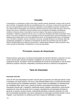 Conceito:
A amputação é o procedimento cirúrgico mais antigo e significa retirada, geralmente, cirúrgica, total ou parcial
de um membro. A amputação não deve ser considerada como fim, e sim como o início de uma nova fase, que
tem como principal objetivo manter e/ou devolver a dignidade e funcionalidade do paciente. Acredita-se em
que, dentre todas as amputações, as de membros inferiores ocorrem em 85 por cento dos casos, sendo suas
causas mais comuns: insuficiência vascular periférica como conseqüência de diabetes, aterosclerose,
embolias, tromboses arteriais, traumatismos e tumores malignos. Das causas vasculares que levam a
amputação, o diabetes corresponde a 80 por cento, e as taxas de mortalidade associada à amputação variam
de 6 a 17 por cento. Acredita-se em que o prognóstico é pios em pacientes idosos, pois está associado a uma
habilidade física desfavorável e uma maior dependência social. As amputações podem levar a complicações
como: hematoma, infecções, necrose, contraturas, neuromas, sensação fantasma e dor fantasma, além das
complicações psicológicas. Foi realizado um levantamento de dados dos prontuários dos anos de 2002 e
2003 do Hospital Regional da cidade de Cascavel-PR, e coletado dados referente à idade do paciente, sexo,
motivo vascular da amputação, nível glicêmico e número de amputações
Principais causas da Amputação
Existem diversas causas para a ocorrência da Amputação dos membros inferiores e superiores. As mais
comuns são de ordem vascular (ex.diabetes e tabagismo), por tumores e traumas decorrentes de
acidentes de trânsito, de trabalho. Ainda há possibilidade da ocorrência da Amputação no caso de existir
deficiência congénita, infecciosa, malignidade, queimaduras térmicas ou eléctricas e esmagamento.
Tipos de Amputação
Amputação Vascular:
Cerca de 75% das Amputações de ordem vascular são em pacientes com obstrução arterial, sendo
a população com idade superior a 50 anos a mais afectada.Nestes casos a cirurgia está associada:
a uma elevada taxa de mortalidade operatória, a baixos índices de reabilitação e a elevadas taxas
de mortalidade tardia, assim como, a perda do membro contra-lateral.As principais causas da
Amputação Vascular são: o tabagismo, hipertensão arterial, diabetes, sedentarismo, hiperuricemia
(presença de níveis altos de ácido úrico no sangue), hiperlipidemia (concentrações elevadas de
gorduras no sangue), excesso de peso, antecedentes familiares e stress.Os pacientes com este
tipo de Amputação apresentam uma menor capacidade de cicatrização dos tecidos devido a menor
irrigação, o que representa um problema para toda a equipa de reabilitação e cirurgia.
03
 