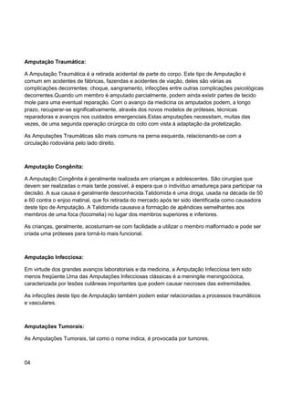 Amputação Traumática:
A Amputação Traumática é a retirada acidental de parte do corpo. Este tipo de Amputação é
comum em acidentes de fábricas, fazendas e acidentes de viação, deles são várias as
complicações decorrentes: choque, sangramento, infecções entre outras complicações psicológicas
decorrentes.Quando um membro é amputado parcialmente, podem ainda existir partes de tecido
mole para uma eventual reparação. Com o avanço da medicina os amputados podem, a longo
prazo, recuperar-se significativamente, através dos novos modelos de próteses, técnicas
reparadoras e avanços nos cuidados emergenciais.Estas amputações necessitam, muitas das
vezes, de uma segunda operação cirúrgica do coto com vista à adaptação da protetização.
As Amputações Traumáticas são mais comuns na perna esquerda, relacionando-se com a
circulação rodoviária pelo lado direito.
Amputação Congênita:
A Amputação Congênita é geralmente realizada em crianças e adolescentes. São cirurgias que
devem ser realizadas o mais tarde possível, à espera que o indivíduo amadureça para participar na
decisão. A sua causa é geralmente desconhecida.Talidomida é uma droga, usada na década de 50
e 60 contra o enjoo matinal, que foi retirada do mercado após ter sido identificada como causadora
deste tipo de Amputação. A Talidomida causava a formação de apêndices semelhantes aos
membros de uma foca (focomelia) no lugar dos membros superiores e inferiores.
As crianças, geralmente, acostumam-se com facilidade a utilizar o membro malformado e pode ser
criada uma próteses para torná-lo mais funcional.
Amputação Infecciosa:
Em virtude dos grandes avanços laboratoriais e da medicina, a Amputação Infecciosa tem sido
menos freqüente.Uma das Amputações Infecciosas clássicas é a meningite meningocócica,
caracterizada por lesões cutâneas importantes que podem causar necroses das extremidades.
As infecções deste tipo de Amputação também podem estar relacionadas a processos traumáticos
e vasculares.
Amputações Tumorais:
As Amputações Tumorais, tal como o nome indica, é provocada por tumores.
04
 