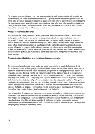 Os tumores ósseos malignos como osteossarcoma também são responsáveis pela amputação,
especialmente, de partes dos membros inferiores.O que deve ser tratado numa primeira fase é o
tumor para preservar a saúde do paciente e, posteriormente, através de uma equipa multidisciplinar
dar todo o andamento necessário para que o paciente volte a ter uma vida normal com essa nova
condição em que se encontra.A incidência é maior em jovens entre os 15 e os 18 anos no sexo
masculino e entre os 10 e os 14 no sexo feminino.
Amputação transmetatarsiana:
A incisão na pele deve privilegiar o retalho plantar de pele saudável. No dorso do pé a incisão
prolonga-se profundamente até o nível da secção óssea (ao longo dos metatarsos, no nível
escolhido). O retalho plantar deve ser suficiente para a sutura na região dorsal (geralmente a
incisão é colocada no sulco metatarso-falangiano), desta forma a cicatriz ficará longe da área de
apoio e fora do contatofrontal com o sapato apropriado. Os tendões dos músculos extensores
longos e flexores longos dos dedos são seccionados, permitindo a sua retração e os músculos
extensores e flexores curtos dos dedos são cortados nos seus ventres. Se o retalho apresentar-se
excessivamente globoso, os músculos da planta são ressecados compondo um retalho de pele e
fáscia plantar.
Amputação de pododáctilos e de metatarsosisolados (em raio):
De modo geral, quanto mais tecido puder ser preservado, melhor a condição funcional do pé.
Portanto, se possível as falanges proximais dos dedos devem ser mantidas, pois se preservam as
inserções dos tendões flexores curtos dos dedos, o segmento de falange preservado impede a
migração anômalo do dedo vizinho e o mecanismo de marcha é preservado. O menor prejuízo
funcional e estético decorre quando o quinto dedo é amputado e o maior prejuízo é secundário à
amputação do grande dedo. A amputação do segundo dedo tende a causar a migração excessiva
do hálux lateralmente (hálux valgo). Um a vez optado pela desarticulação metatarso-falangiana a
cartilagem do metatarso não deve ser removida pois, tanto ela quanto o osso subcondral protegem
o osso esponjoso de infecção pós-operatória.As incisões nos dedos podem ser realizadas com
incisões do tipo boca de peixe (com retalhos medial ou lateral) ou do tipo raquete. O fechamento
dependerá da condição de infecção e/ou isquemia local do tecido.
Nas amputações de dedos mais proximais que envolvem a secção de metatarsos, as incisões são
planejadas com retalhos plantares maiores e acesso proximal ao osso por incisões que avançam
no dorso do pé. Sempre que possível preservar a articulação tarso-metatársica, que é importante
na estabilização do médio pé. Na amputação de dedo que envolve a remoção do segundo
metatarso seria melhor uma ressecção mais proximal para produzir estreitamento do pé, impedindo
a migração do primeiro e do terceiro dedos.
05
 