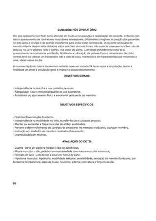 CUIDADOS PÓS-OPERATÓRIO
Um pós-operatório bem feito pode abreviar em muito a recuperação e reabilitação do paciente, evitando com
isso o aparecimento de contraturas musculares indesejáveis, dificilmente corrigíveis.A posição dos pacientes
no leito após a cirurgia é de grande importância para evitar estas contraturas. O paciente amputado de
membro inferior devem estar deitados sobre colchões duros e firmes, não usando travesseiros sob o coto de
coxa ou no cavo poplíteo (sob o joelho), nos cotos de perna. Com reste procedimento evita-se o
aparecimento de contraturas em flexão, facilitando a colocação da prótese.Com o paciente em decúbito
ventral deve-se colocar um travesseiro sob o coto de coxa, mantendo-o em hiperextensão por meia hora a
uma, várias vezes ao dia.
A movimentação do coto e do membro restante deve ser iniciada 24 horas após a amputação, tendo a
finalidade de ativar a circulação geral e impedir o descondicionamento.
OBJETIVOS GERAIS:
- Independência na marcha e nos cuidados pessoais.
- Adequação Física e emocional quanto ao uso da prótese.
- Assistência ao ajustamento físico e emocional pela perda do membro.
OBJETIVOS ESPECÍFICOS:
- Cicatrização e redução do edema.
- Independência na mobilidade no leito, transferências e cuidados pessoais.
- Manter ou aumentar a força muscular de ambos os dimídios.
- Prevenir o desenvolvimento de contraturas articulares no membro residual ou qualquer membro.
- Instrução nos cuidados do membro residual (enfaixamento).
- Deambulação com muletas.
AVALIAÇÃO DO COTO:
- Cicatriz - Deve ser póstero medial e não ter aderências;
- Massa muscular - não pode ter uma extremidade com massa muscular volumosa;
- Formato do coto - coto tende a estar em forma de cone;
- Hipotonia muscular; hipotrofia; mobilidade articular; sensibilidade; sensação de membro fantasma; dor
fantasma; temperatura; espícula óssea; neuroma; edema; contratura e força muscular.
06
 