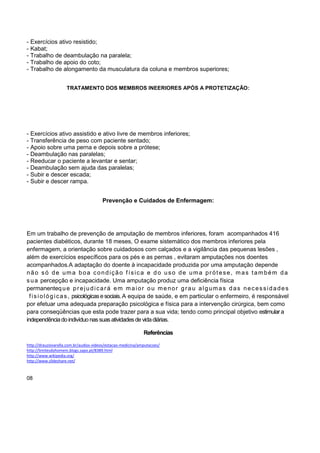 - Exercícios ativo resistido;
- Kabat;
- Trabalho de deambulação na paralela;
- Trabalho de apoio do coto;
- Trabalho de alongamento da musculatura da coluna e membros superiores;
TRATAMENTO DOS MEMBROS INEERIORES APÓS A PROTETIZAÇÃO:
- Exercícios ativo assistido e ativo livre de membros inferiores;
- Transferência de peso com paciente sentado;
- Apoio sobre uma perna e depois sobre a prótese;
- Deambulação nas paralelas;
- Reeducar o paciente a levantar e sentar;
- Deambulação sem ajuda das paralelas;
- Subir e descer escada;
- Subir e descer rampa.
Prevenção e Cuidados de Enfermagem:
Em um trabalho de prevenção de amputação de membros inferiores, foram acompanhados 416
pacientes diabéticos, durante 18 meses, O exame sistemático dos membros inferiores pela
enfermagem, a orientação sobre cuidadosos com calçados e a vigilância das pequenas lesões ,
além de exercícios específicos para os pés e as pernas , evitaram amputações nos doentes
acompanhados.A adaptação do doente à incapacidade produzida por uma amputação depende
não só de uma boa condição f ísica e do uso de uma prótese, mas também da
sua percepção e incapacidade. Uma amputação produz uma deficiência física
permanenteque prejudicará em maior ou menor grau algumas das necessidades
fisiológicas, psicológicasesociais.A equipa de saúde, e em particular o enfermeiro, é responsável
por efetuar uma adequada preparação psicológica e física para a intervenção cirúrgica, bem como
para conseqüências que esta pode trazer para a sua vida; tendo como principal objetivo estimulara
independênciadoindivíduonassuasatividadesdevidadiárias.
Referências
http://drauziovarella.com.br/audios-videos/estacao-medicina/amputacoes/
http://limitesdohomem.blogs.sapo.pt/8389.html
http://www.wikipedia.org/
http://www.slideshare.net/
08
 
