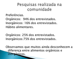 Preferências.
Orgânicos: 94% dos entrevistados.
Inorgânicos: 16% dos entrevistados.
Hábito alimentares.

Orgânicos: 25% dos entrevistados.
Inorgânicos:75% dos entrevistados.

Observamos que muitos ainda desconhecem a
 diferença entre alimentos orgânicos e
 inorgânicos.
 