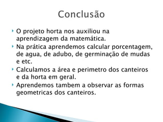    O projeto horta nos auxiliou na
    aprendizagem da matemática.
   Na prática aprendemos calcular porcentagem,
    de agua, de adubo, de germinação de mudas
    e etc.
   Calculamos a área e perimetro dos canteiros
    e da horta em geral.
   Aprendemos tambem a observar as formas
    geometricas dos canteiros.
 