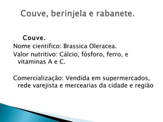 Couve.
Nome cientifico: Brassica Oleracea.
Valor nutritivo: Cálcio, fósforo, ferro, e
 vitaminas A e C.

Comercialização: Vendida em supermercados,
 rede varejista e mercearias da cidade e região
 