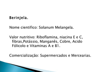 Berinjela.

Nome cientifico: Solanum Melangela.

Valor nutritivo: Riboflamina, niacina E e C,
 fibras,Potássio, Manganês, Cobre, Acido
 Fólicolo e Vitaminas A e B1.

Comercialização: Supermercados e Mercearias.
 