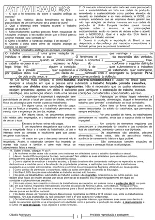 CláudiaRodrigues Proibidoreproduçãoe postagem
1
1. O que a lei brasileira diz sobre o trabalho análogo ao
escravo?
2. Que fato histórico aboliu formalmente no Brasil a
possibilidade de um ser humano ter a posse de outro?
3. Qual a diferença entre “trabalho escravo” e “trabalho
análogo ao escravo”?
4. Aproximadamente quantas pessoas foram resgatadas de
situações análogas à escravidão desde que o Brasil passou
a tomar medidas para combatê-lo?
5. Como a lei define a “condição análoga à de escravo”?
6. Quando a pena sobre crime de trabalho análogo ao
escravo se agrava?
7. O mercado internacional está cada vez mais preocupado
com a sustentabilidade em toda sua cadeia de produção,
entendendo a sustentabilidade como padrões elevados de
respeito ao trabalhador e ao meio ambiente. A OCDE, por
exemplo, estabelece que as empresas devam garantir que
não haja violações de direitos humanos em sua cadeia de
produção. A União Europeia também possui normas
rigorosas sobre o assunto, e as preocupações
socioambientais estão no centro do debate sobre o acordo
com o MERCOSUL. Qual é a ação dos EUA frente a
produção por trabalho escravo.
8. Quanto à produção e exportação do Brasil, o que
despertado a desconfiança dos mercados consumidores e
fechado portas para os produtos brasileiros?
9. Sobre o trabalho análogo ao escravo, complete:
O trabalho __________é uma grave violação de ____________________ que restringe a _________ do
indivíduo e atenta contra a sua ____________. O fenômeno é _______ da escravidão dos períodos,
________ e ___________quando as vítimas eram presas a correntes e ___________no ___________. Hoje,
o trabalho escravo é um _______ expresso no Artigo ____ do ___________, conforme a seguinte definição
legal: Artigo 149. __________ alguém a condição ______ à de ______, quer submetendo-o a trabalhos
________ou a jornada ________, quer sujeitando-o a condições _________de trabalhando, quer restringindo,
por qualquer meio, sua __________em razão de ______contraída com o empregador ou preposto: Pena-
_______, de dois a oito anos, e _______, além da pena correspondente à violência.
10. De forma mais simples, o termo trabalho escravo contemporâneo é usado no Brasil para
designar a situação em que a pessoa está submetida a trabalho forçado, jornada exaustiva,
servidão por dívidas e/ou condições degradantes. Não é necessário que os quatro elementos
estejam presentes: apenas um deles é suficiente para configurar a exploração de trabalho escravo.
Identifique nas sentenças abaixo cada uma dessas condições consideradas como trabalho escravo.
____________: O trabalhador é submetido à exploração, sem
possibilidade de deixar o local por causa de dívidas, violência
física ou psicológica para manter a pessoa trabalhando.
____________: Em alguns casos, os salários não são pagos
até que se finalize a empreita, e o trabalhador permanece no
serviço com a esperança de, um dia, receber.
____________: Em alguns casos, os documentos pessoais
são retidos pelo empregador, e o trabalhador se vê impedido
de deixar o local.
____________: Excesso de horas extras não pagas.
____________: É um expediente desgastante que coloca em
risco a integridade física e a saúde do trabalhador, já que o
intervalo entre as jornadas é insuficiente para que possa
recuperar suas forças.
____________: Há casos em que o descanso semanal não é
respeitado. Assim, o trabalhador também fica impedido de
manter vida social e familiar e corre mais riscos de
adoecimento físico e mental.
______________: Fabricação de dívidas ilegais referentes a
gastos com transporte, alimentação, aluguel e ferramentas de
trabalho para “prender” o trabalhador ao local de trabalho.
______________: Cobra itens de forma abusiva para, então,
serem descontados do salário do trabalhador, que permanece
sempre endividado.
______________: Por uma questão de honra, os trabalhadores
permanecem no trabalho, ainda que a suposta dívida se torne
impagável.
______________: Um conjunto de elementos irregulares que
caracterizam a precariedade do trabalho e das condições de
vida do trabalhador, atentando contra a sua dignidade.
______________: Os alojamentos são precários, péssima
alimentação, maus tratos, falta de assistência médica,
ausência de saneamento básico e água potável.
______________: São constatadas também situações de
maus tratos e ameaças físicas e psicológicas.
11. Sobre o texto, coloque V ou F:
( ) As mulheres muitas vezes são usadas como escravas em atividades como o trabalho doméstico e sexual.
( ) Assim, desde 2004 o programa Escravo, nem pensar! Tem voltado as suas atividades para servidores públicos,
principalmente aqueles da Educação e da Assistência Social.
( ) Com o objetivo de erradicar o trabalho escravo, o Estado brasileiro têm concentrado esforços na repressão ao crime,
dedicando-se a medidas como a fiscalização de propriedades privadas, a restituição dos direitos dos trabalhadores
resgatados e a punição administrativa, econômica e criminal dos empregadores flagrados utilizando-se dessa prática.
( ) Como política de prevenção à escravidão, estão as ações afirmativas no âmbito da Educação.
( ) No Brasil, 95% das pessoas submetidas ao trabalho escravo são homens.
( ) No geral, os trabalhadores submetidos ao trabalho escravo são migrantes, brasileiros ou de outros países, que
deixam seus locais de origem atraídos por falsas promessas de trabalho e/ou migram forçadamente em razão de
condições socioeconômicas precárias.
( ) No meio urbano, tem crescido o número de trabalhadores escravizados em setores como a confecção têxtil, os quais
são, em sua maioria, migrantes internacionais oriundos de países da América Latina, como Bol ívia, Paraguai e Peru.
( ) O mais recente fluxo de haitianos e venezuelanos para o Brasil também já tem resultado no resgate de trabalhadores
desses países em território nacional.
( ) Os dados oficiais do Programa Seguro-Desemprego registrados de 2003 a 2018 indicam que, entre os trabalhadores
libertados, 70% são analfabetos ou não concluíram nem o 5º ano do Ensino Fundamental.
( ) Os trabalhadores rurais libertados são, em sua maioria, migrantes internos, que deixaram suas casas com destino à
região de expansão agrícola e se empregaram em atividades como a pecuária, a produção de carvão, o desmatamento e
o cultivo de cana-de-açúcar, soja, algodão e outras lavouras.
 