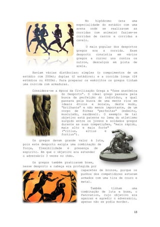 13
No hipódromo (era uma
especialidade do estádio com uma
arena onde se realizavam as
corridas com animais) faziam-se
corridas de carros e corridas a
cavalo.
O mais popular dos desportos
gregos era a corrida. Esse
desporto consistia em vários
gregos a correr uns contra os
outros, descalços em pista de
areia.
Haviam várias distâncias: simples (o comprimentos de um
estádio com 200m); duplas (2 estádios); e a corrida longa (24
estádios ou 4000m). Para preparar os exércitos os gregos tinham
uma corrida com armaduras.
Considera-se a época da Civilização Grega a “fase anatómica
do Desporto”. O ideal grego passava pela
busca da perfeição do indivíduo, a qual
passava pela busca de uma mente rica em
ideais éticos e morais, deste modo,
“brilhante” e não menos importante, de um
corpo de formas “perfeitas” (esbelto,
musculado, saudável). O exemplo de tal
objetivo está patente no lema do atletismo
surgido entre os jovens e soldados gregos
durante as suas competições, “mais rápido,
mais alto e mais forte"
("citius, altius e
fortius”).
Os gregos davam grande valor á luta,
pois este desporto exigia uma combinação de
força, flexibilidade e presença de
espírito. Em que o objetivo era estender
o adversário 3 vezes no chão.
Os gregos também praticavam boxe,
nesse desporto a cabeça era protegida por
capacetes de bronze, porque os
punhos dos competidores estavam
armados com uma tira de couro e
metal.
Também tinham uma
combinação de luta e boxe, o
Pancration, cujo objetivo era
agarrar e agredir o adversário,
apenas não se podia morder.
 