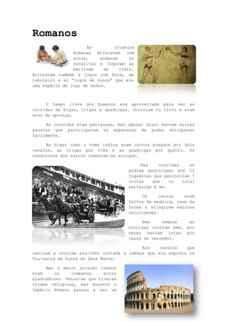 14
Romanos
As crianças
Romanas brincavam com
arcos, andavam às
cavalitas e jogavam ao
berlinde de vidro.
Brincavam também a jogos com bola, de
tabuleiro e ao “jogos de ossos” que era
uma espécie de jogo de dados.
O tempo livre dos Romanos era aproveitado para ver as
corridas de bigas, trigas e quadrigas. Ocorriam no Circo e eram
alvo de apostas.
As corridas eram perigosas, mas apesar disso haviam muitas
pessoas que participavam na esperança de poder enriquecer
facilmente.
As bigas como o nome indica eram carros puxados por dois
cavalos, as trigas por três e as quadrigas por quatro. Os
condutores dos carros chamavam-se aurigas.
Nas corridas só
podiam participar até 12
jogadores que percorriam 7
voltas que no total
perfaziam 8 km.
Os carros eram
feitos de madeira, leve de
forma a atingirem maiores
velocidades.
Nem sempre as
corridas corriam bem, por
vezes haviam lutas por
causa do vencedor.
Aos cavalos que
venciam a corrida era-lhes cortada a cabeça que era exposta na
Via-sacra em honra do Deus Marte.
Mas a maior atração romana
eram os combates entre
gladiadores. Pensa-se que tiveram
origem religiosa, mas durante o
Império Romano passou a ser um
 