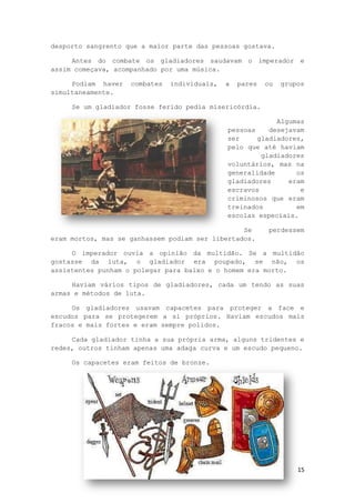 15
desporto sangrento que a maior parte das pessoas gostava.
Antes do combate os gladiadores saudavam o imperador e
assim começava, acompanhado por uma música.
Podiam haver combates individuais, a pares ou grupos
simultaneamente.
Se um gladiador fosse ferido pedia misericórdia.
Algumas
pessoas desejavam
ser gladiadores,
pelo que até haviam
gladiadores
voluntários, mas na
generalidade os
gladiadores eram
escravos e
criminosos que eram
treinados em
escolas especiais.
Se perdessem
eram mortos, mas se ganhassem podiam ser libertados.
O imperador ouvia a opinião da multidão. Se a multidão
gostasse da luta, o gladiador era poupado, se não, os
assistentes punham o polegar para baixo e o homem era morto.
Haviam vários tipos de gladiadores, cada um tendo as suas
armas e métodos de luta.
Os gladiadores usavam capacetes para proteger a face e
escudos para se protegerem a si próprios. Haviam escudos mais
fracos e mais fortes e eram sempre polidos.
Cada gladiador tinha a sua própria arma, alguns tridentes e
redes, outros tinham apenas uma adaga curva e um escudo pequeno.
Os capacetes eram feitos de bronze.
 