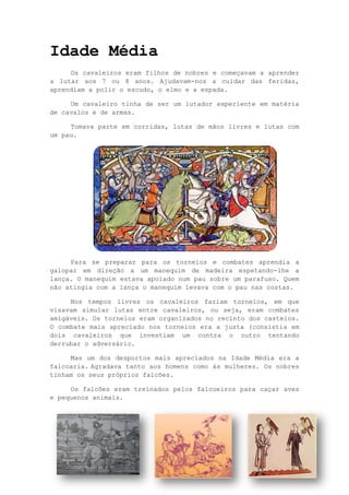 16
Idade Média
Os cavaleiros eram filhos de nobres e começavam a aprender
a lutar aos 7 ou 8 anos. Ajudavam-nos a cuidar das feridas,
aprendiam a polir o escudo, o elmo e a espada.
Um cavaleiro tinha de ser um lutador experiente em matéria
de cavalos e de armas.
Tomava parte em corridas, lutas de mãos livres e lutas com
um pau.
Para se preparar para os torneios e combates aprendia a
galopar em direção a um manequim de madeira espetando-lhe a
lança. O manequim estava apoiado num pau sobre um parafuso. Quem
não atingia com a lança o manequim levava com o pau nas costas.
Nos tempos livres os cavaleiros faziam torneios, em que
visavam simular lutas entre cavaleiros, ou seja, eram combates
amigáveis. Os torneios eram organizados no recinto dos castelos.
O combate mais apreciado nos torneios era a justa (consistia em
dois cavaleiros que investiam um contra o outro tentando
derrubar o adversário.
Mas um dos desportos mais apreciados na Idade Média era a
falcoaria. Agradava tanto aos homens como às mulheres. Os nobres
tinham os seus próprios falcões.
Os falcões eram treinados pelos falcoeiros para caçar aves
e pequenos animais.
 