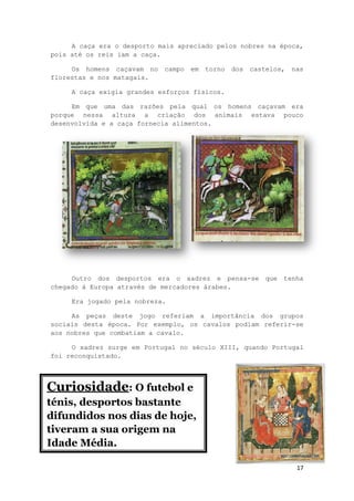 17
A caça era o desporto mais apreciado pelos nobres na época,
pois até os reis iam a caça.
Os homens caçavam no campo em torno dos castelos, nas
florestas e nos matagais.
A caça exigia grandes esforços físicos.
Em que uma das razões pela qual os homens caçavam era
porque nessa altura a criação dos animais estava pouco
desenvolvida e a caça fornecia alimentos.
Outro dos desportos era o xadrez e pensa-se que tenha
chegado á Europa através de mercadores árabes.
Era jogado pela nobreza.
As peças deste jogo referiam a importância dos grupos
sociais desta época. Por exemplo, os cavalos podiam referir-se
aos nobres que combatiam a cavalo.
O xadrez surge em Portugal no século XIII, quando Portugal
foi reconquistado.
Curi
Curiosidade: O futebol e
ténis, desportos bastante
difundidos nos dias de hoje,
tiveram a sua origem na
Idade Média.
 
