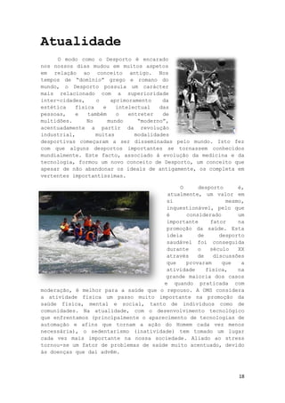 18
Atualidade
O modo como o Desporto é encarado
nos nossos dias mudou em muitos aspetos
em relação ao conceito antigo. Nos
tempos de “domínio” grego e romano do
mundo, o Desporto possuía um carácter
mais relacionado com a superioridade
inter-cidades, o aprimoramento da
estética física e intelectual das
pessoas, e também o entreter de
multidões. No mundo “moderno”,
acentuadamente a partir da revolução
industrial, muitas modalidades
desportivas começaram a ser disseminadas pelo mundo. Isto fez
com que alguns desportos importantes se tornassem conhecidos
mundialmente. Este facto, associado á evolução da medicina e da
tecnologia, formou um novo conceito de Desporto, um conceito que
apesar de não abandonar os ideais de antigamente, os completa em
vertentes importantíssimas.
O desporto é,
atualmente, um valor em
si mesmo,
inquestionável, pelo que
é considerado um
importante fator na
promoção da saúde. Esta
ideia de desporto
saudável foi conseguida
durante o século XX
através de discussões
que provaram que a
atividade física, na
grande maioria dos casos
e quando praticada com
moderação, é melhor para a saúde que o repouso. A OMS considera
a atividade física um passo muito importante na promoção da
saúde física, mental e social, tanto de indivíduos como de
comunidades. Na atualidade, com o desenvolvimento tecnológico
que enfrentamos (principalmente o aparecimento de tecnologias de
automação e afins que tornam a ação do Homem cada vez menos
necessária), o sedentarismo (inatividade) tem tomado um lugar
cada vez mais importante na nossa sociedade. Aliado ao stress
tornou-se um fator de problemas de saúde muito acentuado, devido
ás doenças que daí advêm.
 