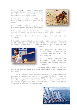 19
Deste modo, foram elaborados
princípios básicos acerca do papel do
desporto na atualidade, que
demonstram a sua importância:
1-O Objetivo principal da utilização
da atividade física é a promoção da
saúde;
2-A atividade física regular não
significa apenas atividade desportiva;
3-Com a atividade física combate-se o sedentarismo e contribui-
se para a correção de outros fatores de risco para a saúde;
4-A atividade física deve ser apropriada e adequadamente
executada;
5-Um médico especializado em atividade física e/ou um licenciado
em Educação Física, são os conselheiros ideais para ajudar o
praticante a escolher o regime de treino que melhor se lhe
adapta;
6-Os programas de atividade
física devem iniciar-se na
infância, mas nunca é tarde
para começar;
7-A prática passada de
atividade física, mesmo se
intensa, não concede proteção
vitalícia;
8-O exame médico prévio à decisão
acerca da aptidão para a prática desportiva é uma necessidade
absoluta.
Com a crescente importância do Desporto, os Jogos Olímpicos
voltaram a realizar-se devido ao esforço do Barão Pierre de
Coubertain, em Atenas no ano de 1896. Ao longo dos anos, a
comissão olímpica foi criando características que permitissem a
prática de desporto por todos os indivíduos da sociedade (Jogos
Olímpicos de Inverno, Paraolimpíadas).
 