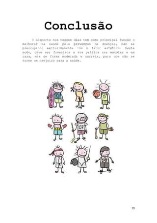 20
Conclusão
O desporto nos nossos dias tem como principal função o
melhorar da saúde pela prevenção de doenças, não se
preocupando exclusivamente com o fator estético. Deste
modo, deve ser fomentada a sua prática nas escolas e em
casa, mas de forma moderada e correta, para que não se
torne um prejuízo para a saúde.
 