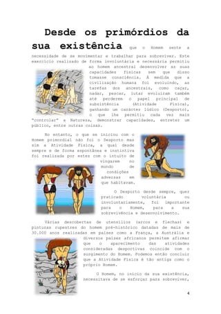 4
Desde os primórdios da
sua existência que o Homem sente a
necessidade de se movimentar e trabalhar para sobreviver. Este
exercício realizado de forma involuntária e necessária permitiu
ao homem ancestral desenvolver as suas
capacidades físicas sem que disso
tomasse consciência. À medida que a
civilização humana foi evoluindo, as
tarefas dos ancestrais, como caçar,
nadar, pescar, lutar evoluíram também
até perderem o papel principal de
subsistência (Atividade Física),
ganhando um carácter lúdico (Desporto),
o que lhe permitiu cada vez mais
“controlar” a Natureza, demonstrar capacidades, entreter um
público, entre outras coisas.
No entanto, o que se iniciou com o
Homem primordial não foi o Desporto mas
sim a Atividade Física, a qual desde
sempre e de forma espontânea e instintiva
foi realizada por estes com o intuito de
vingarem no
mundo de
condições
adversas em
que habitavam.
O Desporto desde sempre, quer
praticado voluntária ou
involuntariamente, foi importante
para o Homem, para a sua
sobrevivência e desenvolvimento.
Várias descobertas de utensílios (arcos e flechas) e
pinturas rupestres do homem pré-histórico datadas de mais de
30.000 anos realizadas em países como a França, a Austrália e
diversos países africanos permitem afirmar
que o aparecimento das atividades
consideradas desportivas coincide com o
surgimento do Homem. Podemos então concluir
que a Atividade Física é tão antiga como o
próprio Homem.
O Homem, no início da sua existência,
necessitava de se esforçar para sobreviver,
 