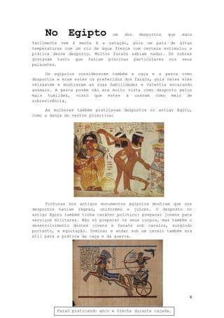6
No Egipto um dos desportos que mais
facilmente vem à mente é a natação, pois um país de altas
temperaturas com um rio de água fresca com certeza estimulou a
prática desse desporto. Muitos faraós sabiam nadar. Os nobres
gostavam tanto que faziam piscinas particulares nos seus
palacetes.
Os egípcios consideravam também a caça e a pesca como
desportos e eram estes os preferidos dos faraós, pois neles eles
relaxavam e mostravam as suas habilidades e valentia encarando
animais. A pesca porém não era muito vista como desporto pelos
mais humildes, visto que estes a usavam como meio de
sobrevivência.
As mulheres também praticavam desportos no antigo Egito,
como a dança do ventre primitiva:
Pinturas nos antigos monumentos egípcios mostram que nos
desportos haviam regras, uniformes e juízes. O desporto no
antigo Egito também tinha caráter político: preparar jovens para
serviços militares. Não só preparar os seus corpos, mas também o
desenvolvimento destes jovens e faraós sob cavalos, surgindo
portanto, a equitação. Dominar e andar sob um cavalo também era
útil para a prática da caça e da guerra.
Faraó praticando arco e flecha durante caçada.
 