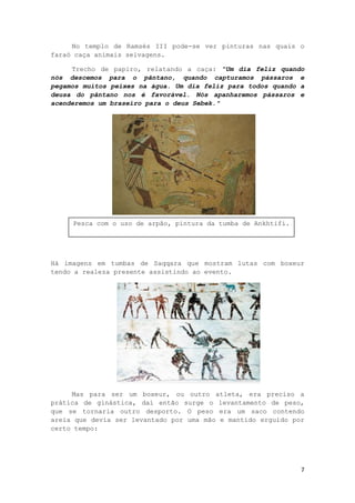 7
No templo de Ramsés III pode-se ver pinturas nas quais o
faraó caça animais selvagens.
Trecho de papiro, relatando a caça: "Um dia feliz quando
nós descemos para o pântano, quando capturamos pássaros e
pegamos muitos peixes na água. Um dia feliz para todos quando a
deusa do pântano nos é favorável. Nós apanharemos pássaros e
acenderemos um braseiro para o deus Sebek."
Há imagens em tumbas de Saqqara que mostram lutas com boxeur
tendo a realeza presente assistindo ao evento.
Mas para ser um boxeur, ou outro atleta, era preciso a
prática de ginástica, daí então surge o levantamento de peso,
que se tornaria outro desporto. O peso era um saco contendo
areia que devia ser levantado por uma mão e mantido erguido por
certo tempo:
Pesca com o uso de arpão, pintura da tumba de Ankhtifi.
 