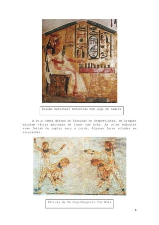 9
A bola nunca deixou de fascinar os desportistas. Em Saqqara
existem várias pinturas de jogos com bola. As bolas egípcias
eram feitas de papiro seco e corda. Algumas foram achadas em
escavações.
Rainha Nefertari Entretida Num Jogo de Xadrez
Pintura de Um Jogo/Desporto Com Bola
 