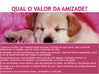Costuma-se dizer que ninguém pode escolher a família em que nasce. Mas é possível
seleccionar os amigos, que são como a extensão da vida.
A amizade, um dos sentimentos mais nobres que existem, nasce de forma espontânea, pura
e vai se desenvolvendo até chegar à maturidade.
Caracteriza-se por uma afinidade muito grande com alguém, baseada no amor, no
carinho, na ternura, no respeito, na compreensão, na troca e na ajuda.
É um sentimento muito sincero, que não depende da idade, de dinheiro e de posição social.
O amigo é um dom precioso. A própria Bíblia diz que "quem encontrou um amigo encontrou
um tesouro".
A amizade é um sentimento limpo, verdadeiro e profundo.
 