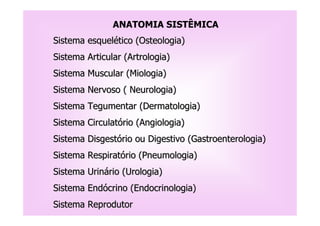 ANATOMIA SISTÊMICA
Sistema esquelético (Osteologia)
Sistema Articular (Artrologia)
Sistema Muscular (Miologia)
Sistema Nervoso ( Neurologia)
Sistema Tegumentar (Dermatologia)
Sistema Circulatório (Angiologia)
Sistema Disgestório ou Digestivo (Gastroenterologia)
Sistema Respiratório (Pneumologia)
Sistema Urinário (Urologia)
Sistema Endócrino (Endocrinologia)
Sistema Reprodutor
 