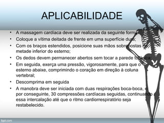 APLICABILIDADE 
• A massagem cardíaca deve ser realizada da seguinte forma: 
• Coloque a vítima deitada de frente em uma superfície dura; 
• Com os braços estendidos, posicione suas mãos sobrepostas na 
metade inferior do esterno; 
• Os dedos devem permanecer abertos sem tocar a parede torácica; 
• Em seguida, exerça uma pressão, vigorosamente, para que o 
esterno abaixe, comprimindo o coração em direção à coluna 
vertebral; 
• Descomprima em seguida 
• A manobra deve ser iniciada com duas respirações boca-boca, e 
por conseguinte, 30 compressões cardíacas seguidas, continuando 
essa intercalação até que o ritmo cardiorrespiratório seja 
restabelecido. 
 