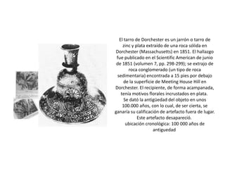 El tarro de Dorchester es un jarrón o tarro de
zinc y plata extraído de una roca sólida en
Dorchester (Massachusetts) en 1851. El hallazgo
fue publicado en el Scientific American de junio
de 1851 (volumen 7, pp. 298-299); se extrajo de
roca conglomerado (un tipo de roca
sedimentaria) encontrada a 15 pies por debajo
de la superficie de Meeting House Hill en
Dorchester. El recipiente, de forma acampanada,
tenía motivos florales incrustados en plata.
Se dató la antigüedad del objeto en unos
100.000 años, con lo cual, de ser cierta, se
ganaría su calificación de artefacto fuera de lugar.
Este artefacto desapareció.
ubicación cronológica: 100 000 años de
antiguedad
 