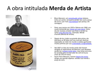 A obra intitulada Merda de Artista
• Piero Manzoni, um conceituado artista italiano,
tinha um sonho: ele queria vender seu cocô a preço
de ouro e, por mais inacreditável que pareça, ele
conseguiu.
• Piero, que nasceu em 1933 e faleceu em 1966, era
muito conhecido por inovar em suas obras. Certo
dia ele resolveu enlatar suas fezes e vende-las
como uma obra de arte, chamada: Merde
d'artista (Merda de artista).
• Depois de ter criado sua grande obra prima, ele
distribuiu as 90 latas com seu cocô por diversas
exposições ao redor do mundo e acabou ganhando
muitos prêmios por sua criatividade e originalidade.
• Até 2007 as latas de merda ainda não haviam
atingido as expectativas de Manzoni, que desejava
vende-las a preços muito altos, mas nesse ano uma
foi vendida pelo incrível valor de 124 mil Euros
(mais de 270 mil reais).
• Assim Piero Manzoni, mesmo depois de morto,
atingiu seu grande objetivo: vendeu sua merda a
preço de ouro.
 