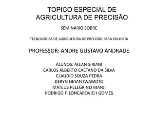 TOPICO ESPECIAL DE
   AGRICULTURA DE PRECISÃO
                SEMINARIO SOBRE

TECNOLOGIAS DE AGRICULTURA DE PRECISÃO PARA COLHEITA


PROFESSOR: ANDRE GUSTAVO ANDRADE

            ALUNOS: ALLAN SIRIANI
       CARLOS ALBERTO CAETANO DA SILVA
            CLAUDIO SOUZA PEDRA
            DERYN HEYAN IWAMOTO
           MATEUS PELEGRINO MANJI
        RODRIGO F. LONCAROVICH GOMES
 
