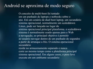 Android se aproxima de modo seguro
       O conceito de multi-boot foi tentado
       em um punhado de laptops e netbooks sobre o
       ano. Em um cenário de dual boot laptop, um secundário
       sistema operacional, normalmente um scaleddown
       Linux, pode ser lançado no lugar do
       sistema operacional principal plataforma. o scaleddown
       sistema é normalmente usado apenas para a Web
       a navegação, eo principal objetivo é permitir
       ao usuário navegar dentro de um punhado de segundos
       a partir de arranque a frio. O sistema operacional
       secundário
       reside no armazenamento separado e nunca
       corre ao mesmo tempo como a plataforma principal
       sistema operacional. Em alguns casos, o peso leve
       executa em um ambiente secundário
 