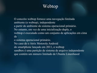 Webtop

O conceito webtop fornece uma navegação limitada
ambiente (o webtop), independente
a partir do ambiente do sistema operacional primário.
No entanto, em vez de uma inicialização dupla, o
webtop é executado como um conjunto de aplicações em cima
de
o sistema operacional primário.
No caso de o Atrix Motorola Android
do smartphone lançado em 2011, o webtop
sandbox é uma partição de sistema de arquivo independente
que contém um número limitado de Ubuntu Linuxbased
 